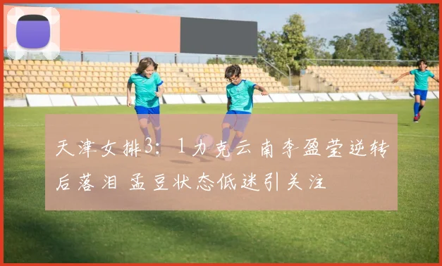 天津女排3：1力克云南李盈莹逆转后落泪 孟豆状态低迷引关注