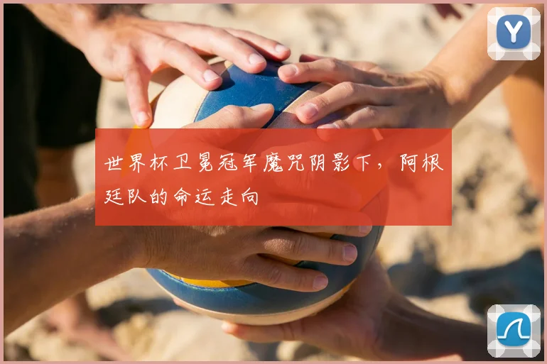 世界杯卫冕冠军魔咒阴影下,阿根廷队的命运走向