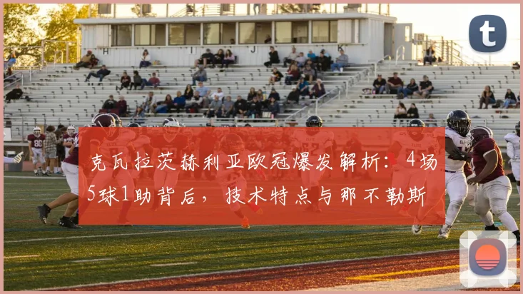 克瓦拉茨赫利亚欧冠爆发解析：4场5球1助背后，技术特点与那不勒斯战术如何成就他