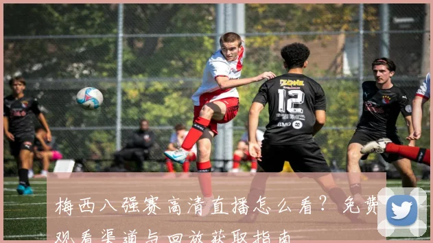 梅西八强赛高清直播怎么看？免费观看渠道与回放获取指南