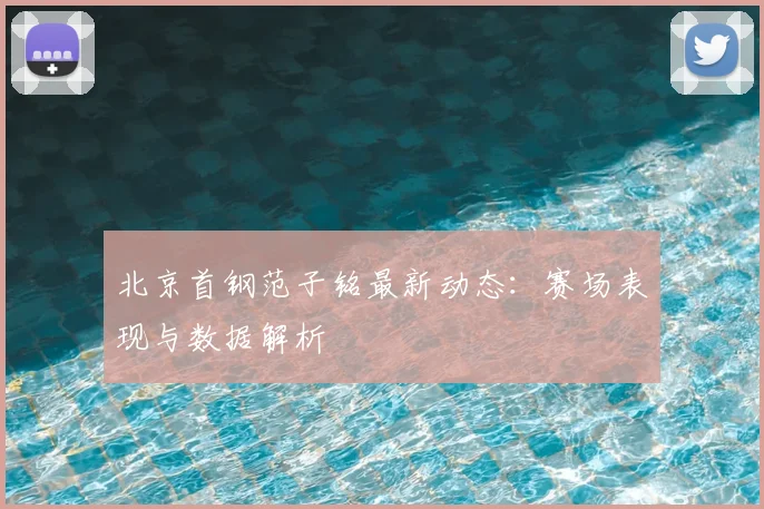 北京首钢范子铭最新动态：赛场表现与数据解析