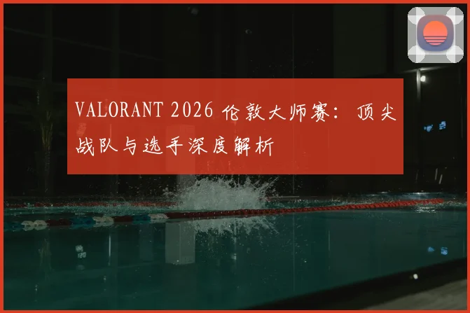 VALORANT 2026 伦敦大师赛:顶尖战队与选手深度解析