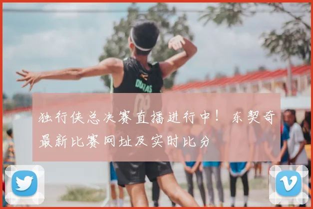 独行侠总决赛直播进行中！东契奇最新比赛网址及实时比分