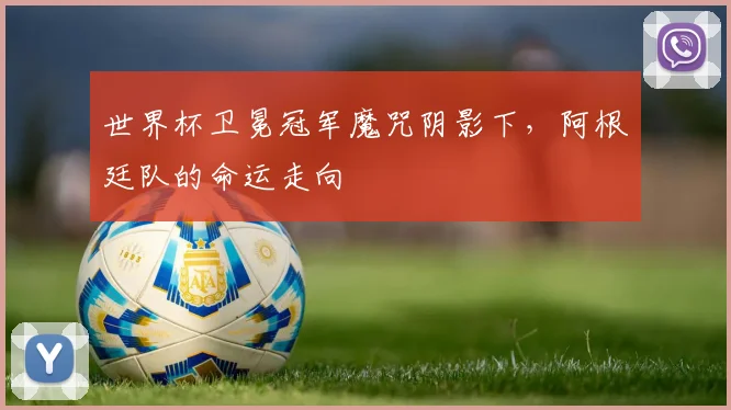世界杯卫冕冠军魔咒阴影下,阿根廷队的命运走向