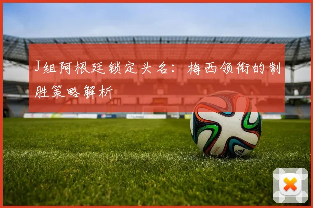 J组阿根廷锁定头名:梅西领衔的制胜策略解析