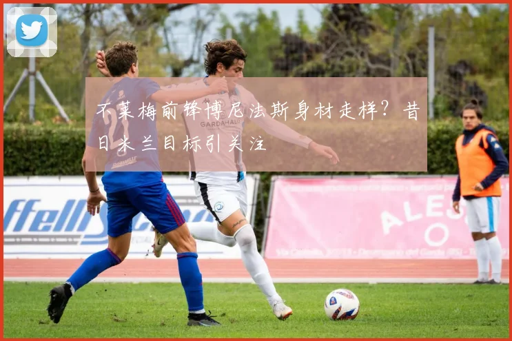 不莱梅前锋博尼法斯身材走样？昔日米兰目标引关注