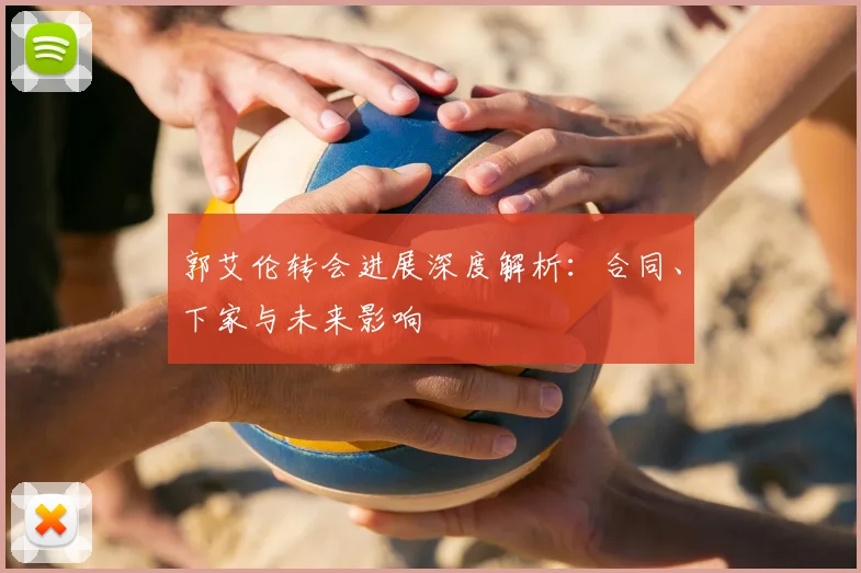 郭艾伦转会进展深度解析：合同、下家与未来影响