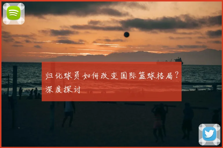 归化球员如何改变国际篮球格局？深度探讨