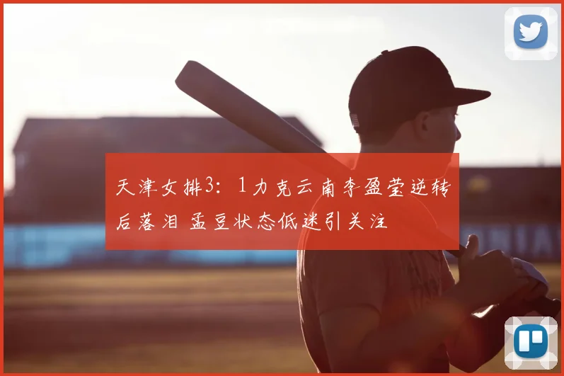 天津女排3：1力克云南李盈莹逆转后落泪 孟豆状态低迷引关注