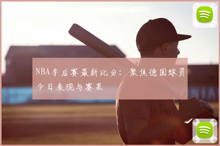 NBA季后赛最新比分：聚焦德国球员今日表现与赛果