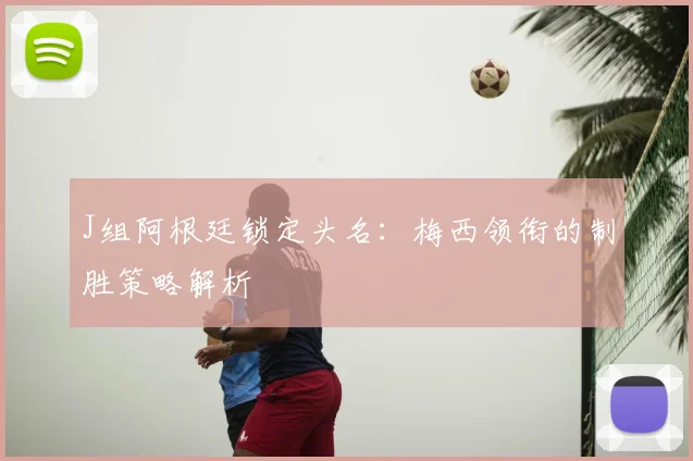 J组阿根廷锁定头名:梅西领衔的制胜策略解析