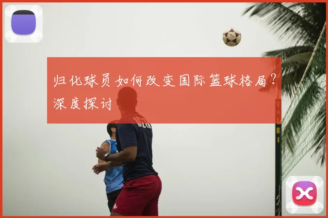 归化球员如何改变国际篮球格局？深度探讨