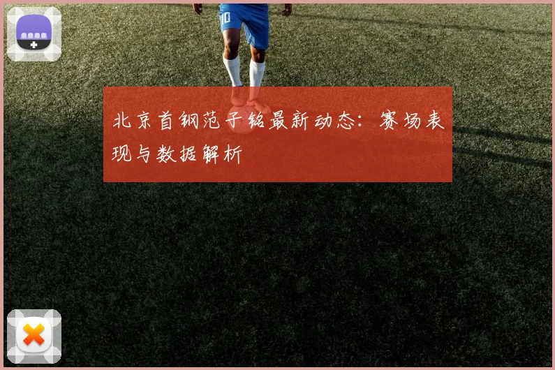 北京首钢范子铭最新动态：赛场表现与数据解析
