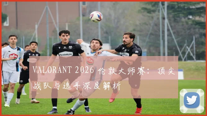 VALORANT 2026 伦敦大师赛：顶尖战队与选手深度解析