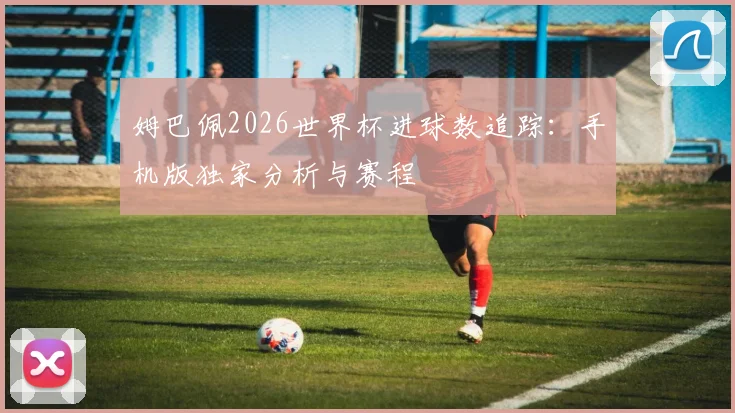 姆巴佩2026世界杯进球数追踪：手机版独家分析与赛程